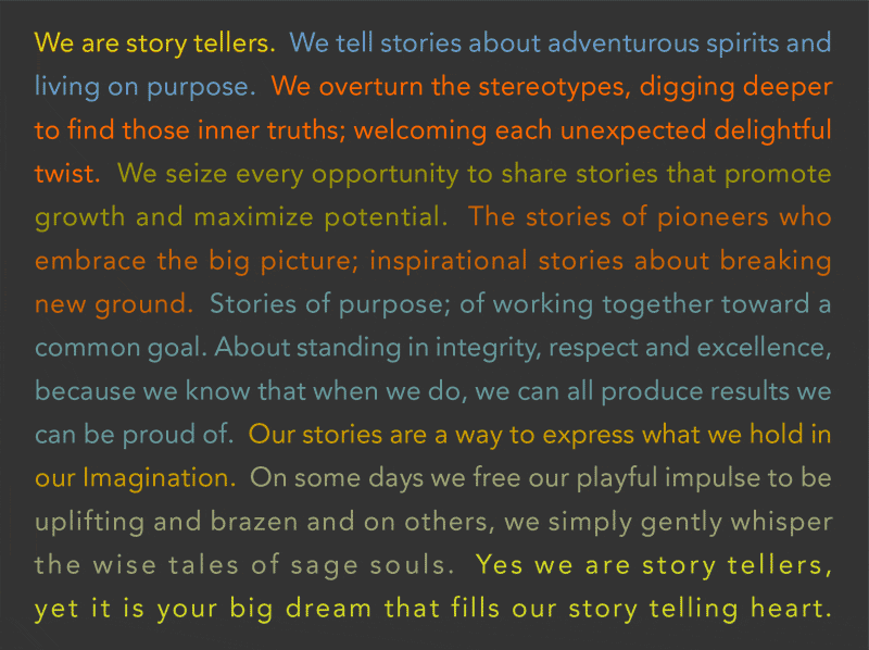 We are story tellers.  We tell stories about adventurous spirits and living on purpose.  We overturn the stereotypes, digging deeper to find those inner truths; welcoming each unexpected delightful twist.  We seize every opportunity to share stories that promote growth and maximize potential.  The stories of pioneers who embrace the big picture; inspirational stories about breaking new ground.  Stories of purpose; of working together toward a common goal. About standing in integrity, respect and excellence, because we know that when we do, we can all produce results we can be proud of.  Our stories are a way to express what we hold in our Imagination.  On some days we free our playful impulse to be uplifting and brazen and on others, we simply gently whisper the wise tales of sage souls.  Yes we are story tellers, yet it is your big dream that fills our story telling heart.